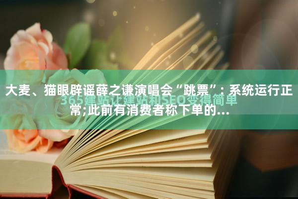 大麦、猫眼辟谣薛之谦演唱会“跳票”: 系统运行正常;此前有消费者称下单的...