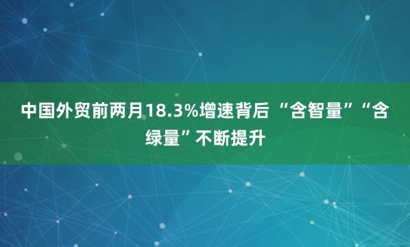 中国外贸前两月18.3%增速背后 “含智量”“含绿量”不断提升