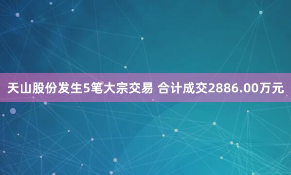 天山股份发生5笔大宗交易 合计成交2886.00万元