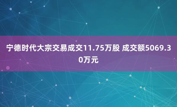 宁德时代大宗交易成交11.75万股 成交额5069.30万元