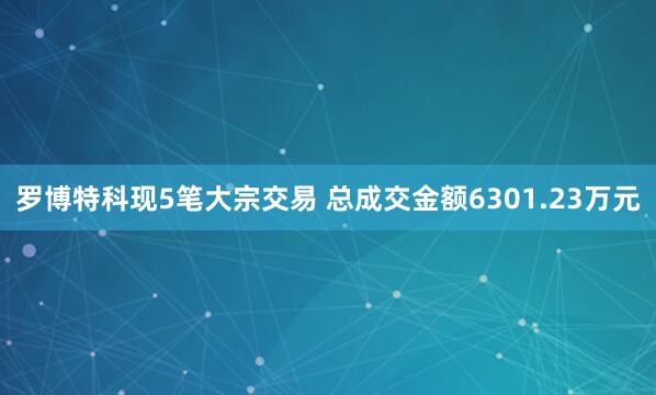 罗博特科现5笔大宗交易 总成交金额6301.23万元