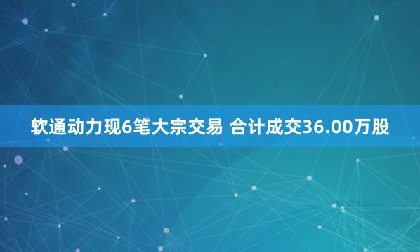 软通动力现6笔大宗交易 合计成交36.00万股
