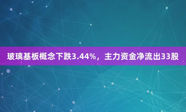 玻璃基板概念下跌3.44%，主力资金净流出33股