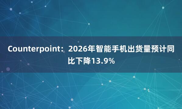 Counterpoint：2026年智能手机出货量预计同比下降13.9%