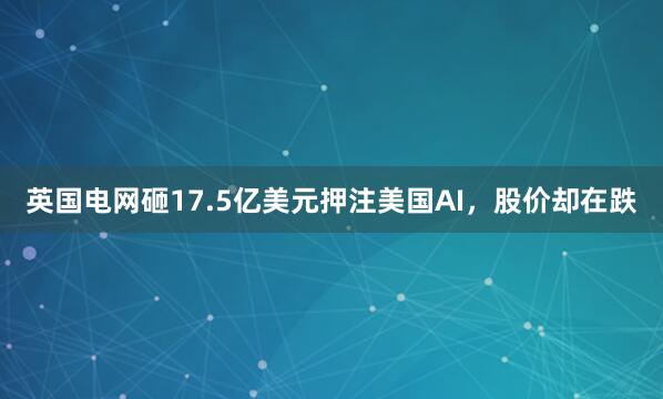 英国电网砸17.5亿美元押注美国AI，股价却在跌