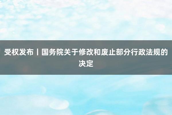 受权发布丨国务院关于修改和废止部分行政法规的决定