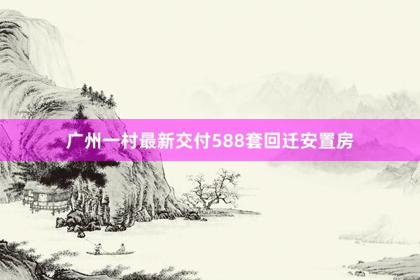 广州一村最新交付588套回迁安置房