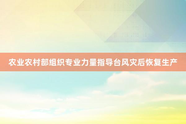 农业农村部组织专业力量指导台风灾后恢复生产