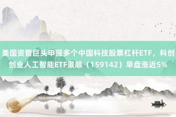 美国资管巨头申报多个中国科技股票杠杆ETF，科创创业人工智能ETF景顺（159142）早盘涨近5%