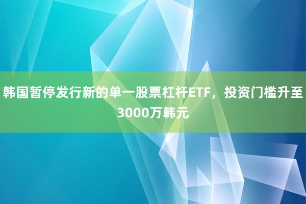 韩国暂停发行新的单一股票杠杆ETF，投资门槛升至3000万韩元