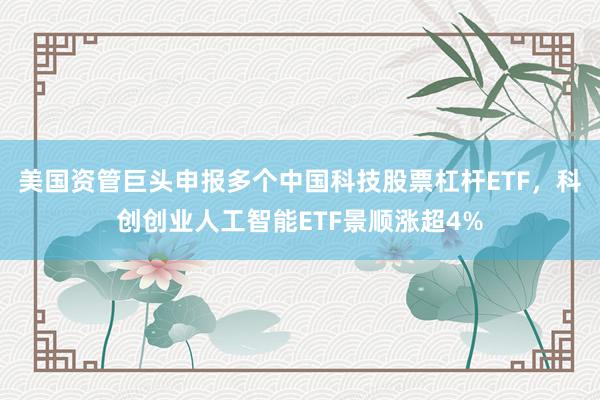 美国资管巨头申报多个中国科技股票杠杆ETF，科创创业人工智能ETF景顺涨超4%