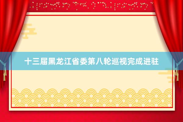 十三届黑龙江省委第八轮巡视完成进驻