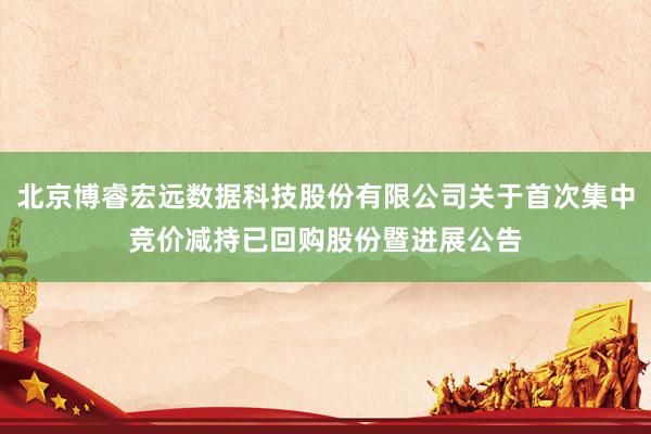 北京博睿宏远数据科技股份有限公司关于首次集中竞价减持已回购股份暨进展公告