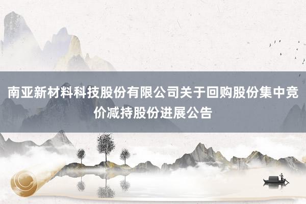 南亚新材料科技股份有限公司关于回购股份集中竞价减持股份进展公告