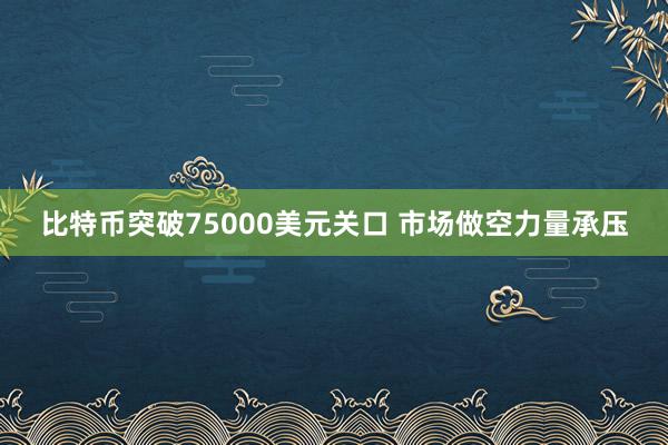 比特币突破75000美元关口 市场做空力量承压