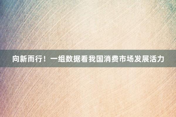 向新而行!一组数据看我国消费市场发展活力