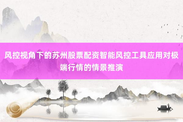 风控视角下的苏州股票配资智能风控工具应用对极端行情的情景推演