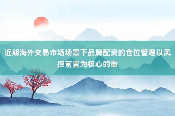 近期海外交易市场场景下品牌配资的仓位管理以风控前置为核心的重