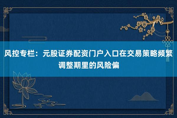 风控专栏:元股证券配资门户入口在交易策略频繁调整期里的风险偏