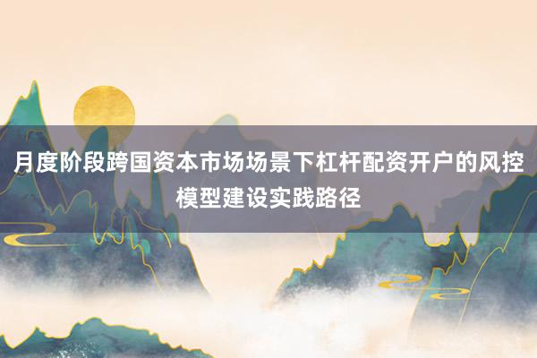 月度阶段跨国资本市场场景下杠杆配资开户的风控模型建设实践路径