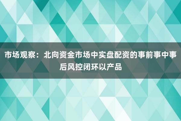 市场观察：北向资金市场中实盘配资的事前事中事后风控闭环以产品