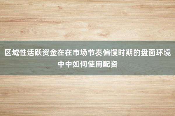 区域性活跃资金在在市场节奏偏慢时期的盘面环境中中如何使用配资