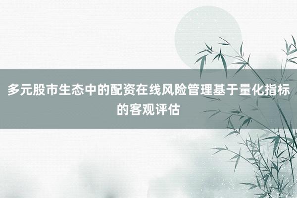 多元股市生态中的配资在线风险管理基于量化指标的客观评估