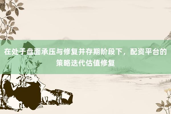 在处于盘面承压与修复并存期阶段下，配资平台的策略迭代估值修复