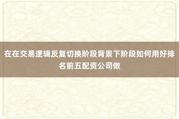 在在交易逻辑反复切换阶段背景下阶段如何用好排名前五配资公司做