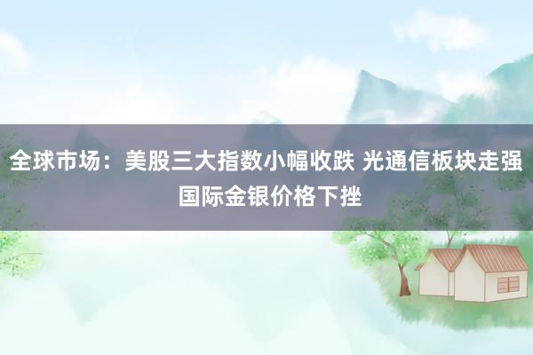 全球市场：美股三大指数小幅收跌 光通信板块走强 国际金银价格下挫