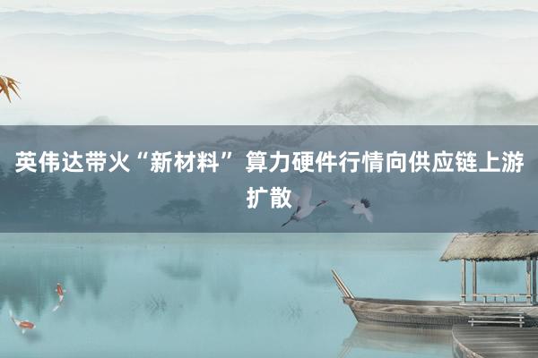 英伟达带火“新材料” 算力硬件行情向供应链上游扩散