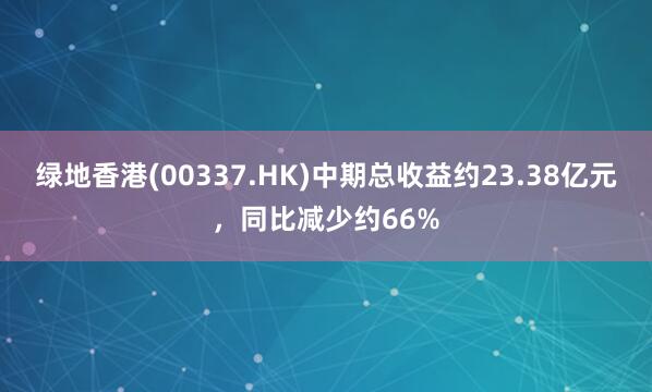 绿地香港(00337.HK)中期总收益约23.38亿元，同比减少约66%