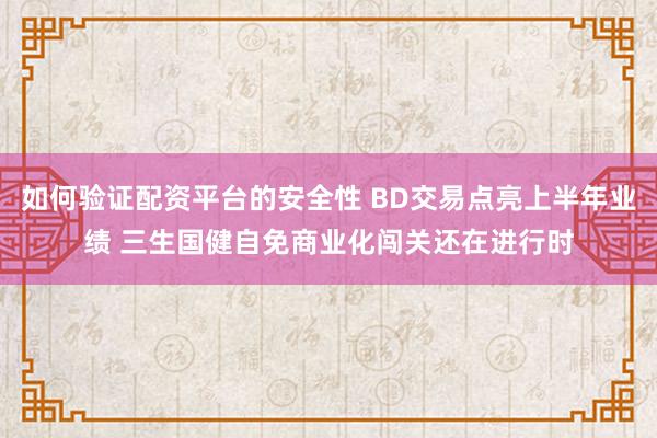 如何验证配资平台的安全性 BD交易点亮上半年业绩 三生国健自免商业化闯关还在进行时