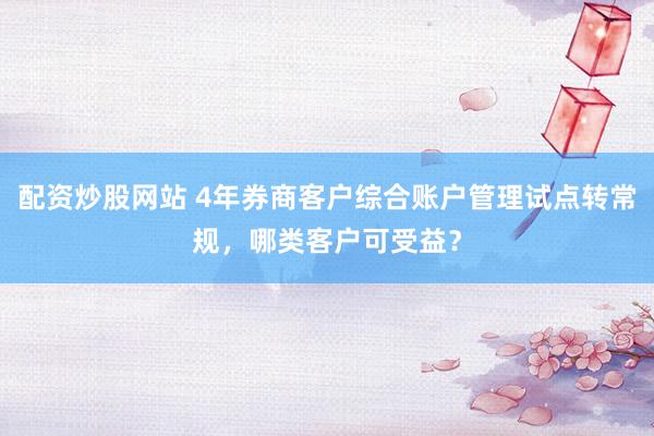配资炒股网站 4年券商客户综合账户管理试点转常规，哪类客户可受益？