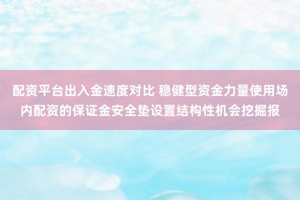 配资平台出入金速度对比 稳健型资金力量使用场内配资的保证金安全垫设置结构性机会挖掘报