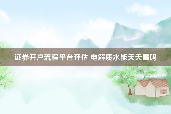 证券开户流程平台评估 电解质水能天天喝吗