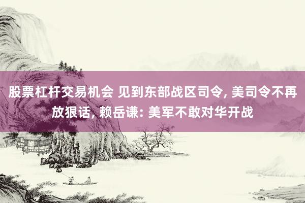 股票杠杆交易机会 见到东部战区司令, 美司令不再放狠话, 赖岳谦: 美军不敢对华开战