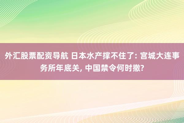 外汇股票配资导航 日本水产撑不住了: 宫城大连事务所年底关, 中国禁令何时撤?