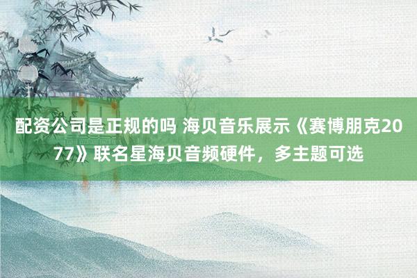 配资公司是正规的吗 海贝音乐展示《赛博朋克2077》联名星海贝音频硬件，多主题可选