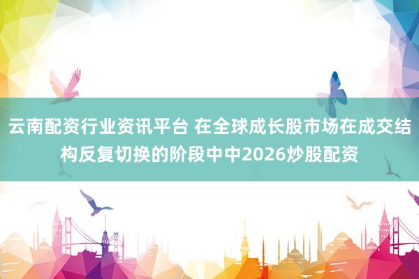 云南配资行业资讯平台 在全球成长股市场在成交结构反复切换的阶段中中2026炒股配资