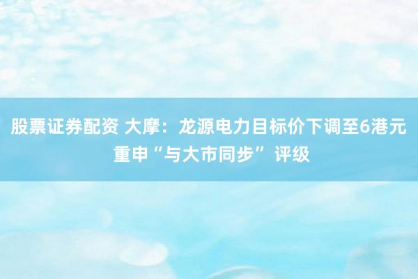 股票证券配资 大摩：龙源电力目标价下调至6港元 重申“与大市同步” 评级