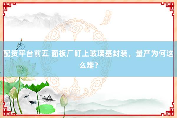 配资平台前五 面板厂盯上玻璃基封装，量产为何这么难？