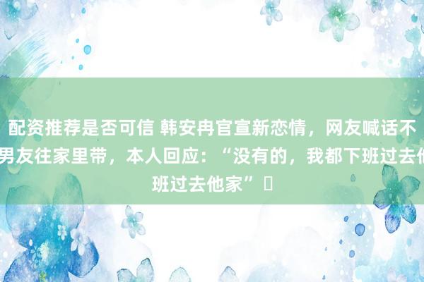 配资推荐是否可信 韩安冉官宣新恋情，网友喊话不要把新男友往家里带，本人回应：“没有的，我都下班过去他家” ​