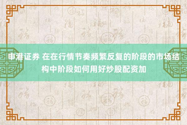 申港证券 在在行情节奏频繁反复的阶段的市场结构中阶段如何用好炒股配资加