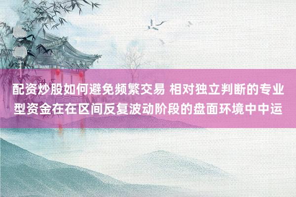 配资炒股如何避免频繁交易 相对独立判断的专业型资金在在区间反复波动阶段的盘面环境中中运