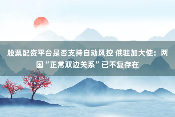 股票配资平台是否支持自动风控 俄驻加大使：两国“正常双边关系”已不复存在