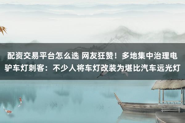 配资交易平台怎么选 网友狂赞！多地集中治理电驴车灯刺客：不少人将车灯改装为堪比汽车远光灯