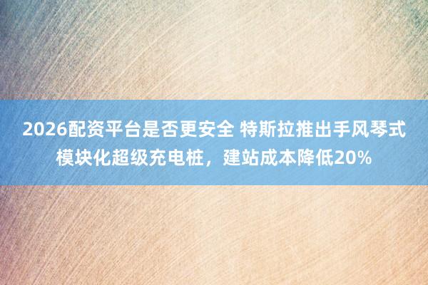 2026配资平台是否更安全 特斯拉推出手风琴式模块化超级充电桩，建站成本降低20%