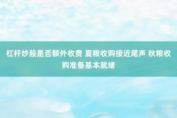 杠杆炒股是否额外收费 夏粮收购接近尾声 秋粮收购准备基本就绪