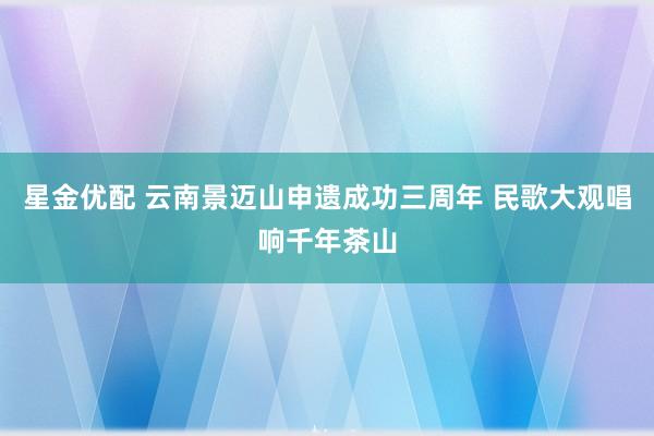 星金优配 云南景迈山申遗成功三周年 民歌大观唱响千年茶山